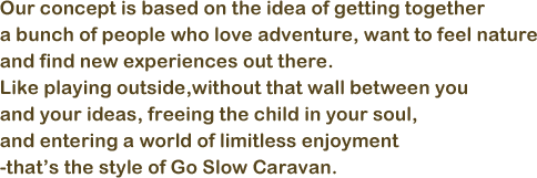 Our concept is based on the idea of getting together a bunch of people who love adventure, want to feel nature and find new experiences out there. Like playing outside,without that wall between you and your ideas, freeing the child in your soul, and entering a world of limitless enjoyment.-that’s the style of Go Slow Caravan.